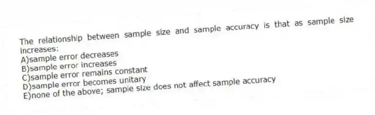 The relationship between sample size and sample accuracy is that as sample size increases:
A)sample error decreases
B)sample error increases
C)sample error remains constant
D)sample error becomes unitary
E)none of the above; sample size does not affect sample accuracy