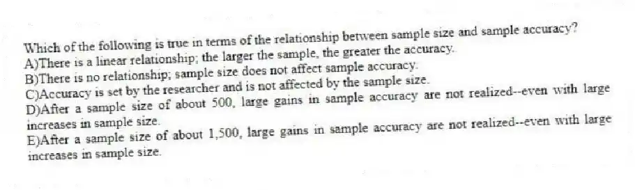 Which of the following is true in terms of the relationship between sample size and sample accuracy?
A)There is a linear relationship; the larger the sample, the greater the accuracy.
B)There is no relationship; sample size does not affect sample accuracy.
C)Accuracy is set by the researcher and is not affected by the sample size.
D)After a sample size of about 500, large gains in sample accuracy are not realized--even with large increases in sample size.
E)After a sample size of about 1,500, large gains in sample accuracy are not realized--even with large increases in sample size.