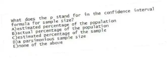 What does the p stand for in the confidence interval formula for sample size?
A)estimated percentage of the population
B)actual percentage of the population
C)estimated percentage of the sample
D)a parsimonious sample size
E)none of the above