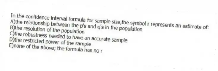 In the confidence interval formula for sample size,the symbol r represents an estimate of:
A)the relationship between the p's and q's in the population
B)the resolution of the population
C)the robustness needed to have an accurate sample
D)the restricted power of the sample
E)none of the above; the formula has no r