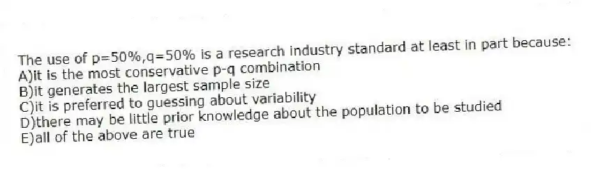The use of p=50%,q=50% is a research industry standard at least in part because:
A)it is the most conservative p-q combination
B)it generates the largest sample size
C)it is preferred to guessing about variability
D)there may be little prior knowledge about the population to be studied
E)all of the above are true