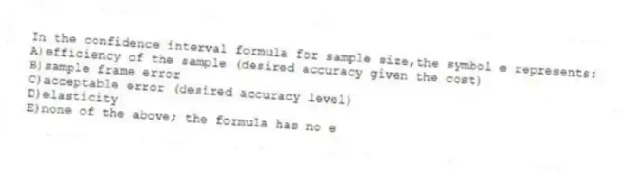 In the confidence interval formula for sample size,the symbol e represents:
A)efficiency of the sample (desired accuracy given the cost)
B)sample frame error
C)acceptable error (desired accuracy level)
D)elasticity
E)none of the above; the formula has no e