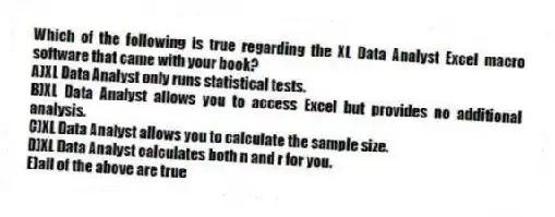 Which of the following is true regarding the XL Data Analyst Excel macro software that came with your book?
A)XL Data Analyst only runs statistical tests.
B)XL Data Analyst allows you to access Excel but provides no additional analysis.
C)XL Data Analyst allows you to calculate the sample size.
D)XL Data Analyst calculates both n and r for you.
E)all of the above are true