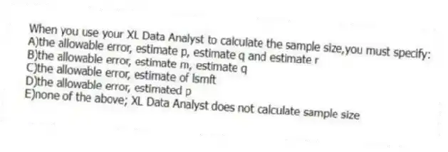When you use your XL Data Analyst to calculate the sample size,you must specify:
A)the allowable error, estimate p, estimate q and estimate r
B)the allowable error, estimate m, estimate q
C)the allowable error, estimate of lsmft
D)the allowable error, estimated p
E)none of the above; XL Data Analyst does not calculate sample size