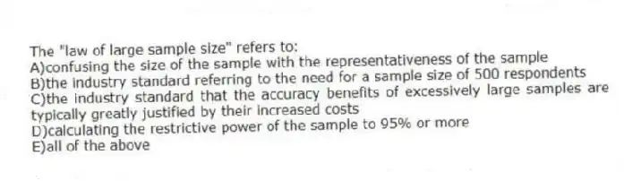 The "law of large sample size" refers to:
A)confusing the size of the sample with the representativeness of the sample
B)the industry standard referring to the need for a sample size of 500 respondents
C)the industry standard that the accuracy benefits of excessively large samples are typically greatly justified by their increased costs
D)calculating the restrictive power of the sample to 95% or more
E)all of the above