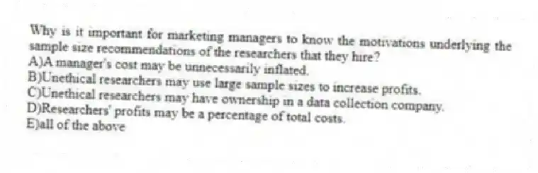Why is it important for marketing managers to know the motivations underlying the sample size recommendations of the researchers that they hire?
A)A manager's cost may be unnecessarily inflated.
B)Unethical researchers may use large sample sizes to increase profits.
C)Unethical researchers may have ownership in a data collection company.
D)Researchers' profits may be a percentage of total costs.
E)all of the above