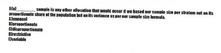 A(n)________ sample is any other allocation that would occur if we based our sample size per stratum not on its proportionate share of the population but on its variance as per our sample size formula.
A)unequal
B)proportionate
C)disproportionate
D)restrictive
E)variable