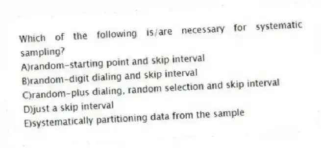 Which of the following is/are necessary for systematic sampling?
A)random-starting point and skip interval
B)random-digit dialing and skip interval
C)random-plus dialing, random selection and skip interval
D)just a skip interval
E)systematically partitioning data from the sample