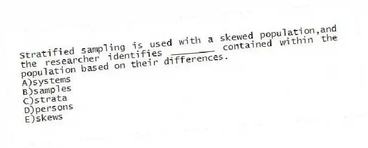 Stratified sampling is used with a skewed population,and the researcher identifies ________ contained within the population based on their differences.
A)systems
B)samples
C)strata
D)persons
E)skews
