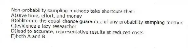 Non-probability sampling methods take shortcuts that:
A)save time, effort, and money
B)obliterate the equal-chance guarantee of any probability sampling method
C)evidence a lazy researcher
D)lead to accurate, representative results at reduced costs
E)both A and B