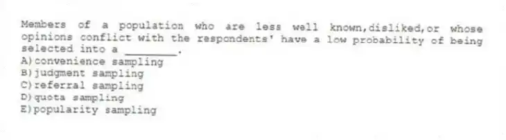 Members of a population who are less well known,disliked,or whose opinions conflict with the respondents' have a low probability of being selected into a ________.
A)convenience sampling
B)judgment sampling
C)referral sampling
D)quota sampling
E)popularity sampling