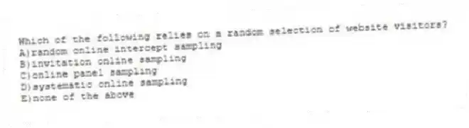 Which of the following relies on a random selection of website visitors?
A)random online intercept sampling
B)invitation online sampling
C)online panel sampling
D)systematic online sampling
E)none of the above
