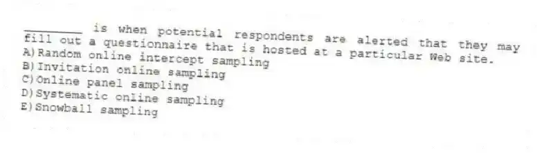 ________ is when potential respondents are alerted that they may fill out a questionnaire that is hosted at a particular Web site.
A)Random online intercept sampling
B)Invitation online sampling
C)Online panel sampling
D)Systematic online sampling
E)Snowball sampling