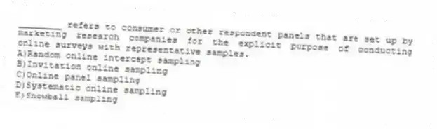 ________ refers to consumer or other respondent panels that are set up by marketing research companies for the explicit purpose of conducting online surveys with representative samples.
A)Random online intercept sampling
B)Invitation online sampling
C)Online panel sampling
D)Systematic online sampling
E)Snowball sampling