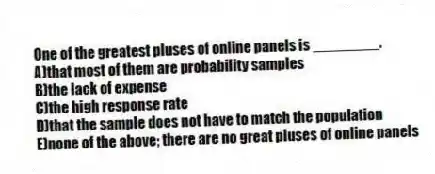 One of the greatest pluses of online panels is ________.
A)that most of them are probability samples
B)the lack of expense
C)the high response rate
D)that the sample does not have to match the population
E)none of the above; there are no great pluses of online panels