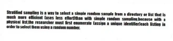 Stratified sampling is a way to select a simple random sample from a directory or list that is much more efficient (uses less effort)than with simple random sampling,because with a physical list,the researcher must first enumerate (assign a unique identifier)each listing in order to select them using a random number.