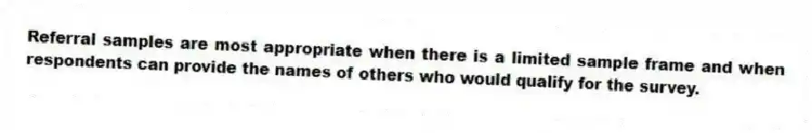 Referral samples are most appropriate when there is a limited sample frame and when respondents can provide the names of others who would qualify for the survey.