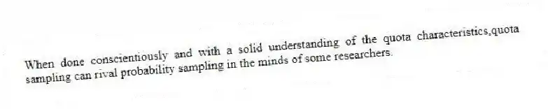 When done conscientiously and with a solid understanding of the quota characteristics,quota sampling can rival probability sampling in the minds of some researchers.