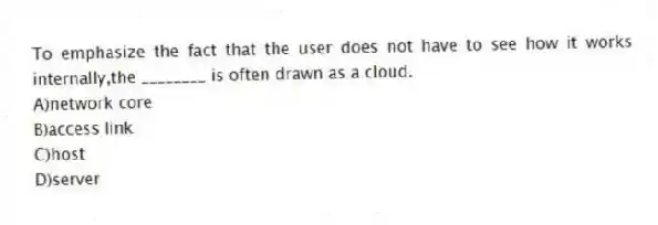 To emphasize the fact that the user does not have to see how it works internally,the ________ is often drawn as a cloud.
A)network core
B)access link
C)host
D)server