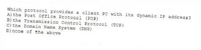 Which protocol provides a client PC with its dynamic IP address?
A)the Post Office Protocol (POP)
B)the Transmission Control Protocol (TCP)
C)the Domain Name System (DNS)
D)none of the above
