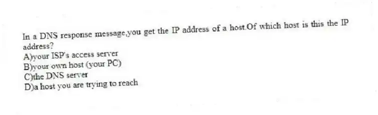 In a DNS response message,you get the IP address of a host.Of which host is this the IP address?
A)your ISP's access server
B)your own host (your PC)
C)the DNS server
D)a host you are trying to reach