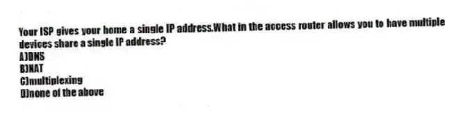 Your ISP gives your home a single IP address.What in the access router allows you to have multiple devices share a single IP address?
A)DNS
B)NAT
C)multiplexing
D)none of the above