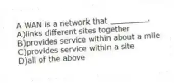 A WAN is a network that ________.
A)links different sites together
B)provides service within about a mile
C)provides service within a site
D)all of the above