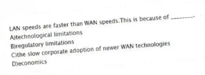 LAN speeds are faster than WAN speeds.This is because of ________.
A)technological limitations
B)regulatory limitations
C)the slow corporate adoption of newer WAN technologies
D)economics