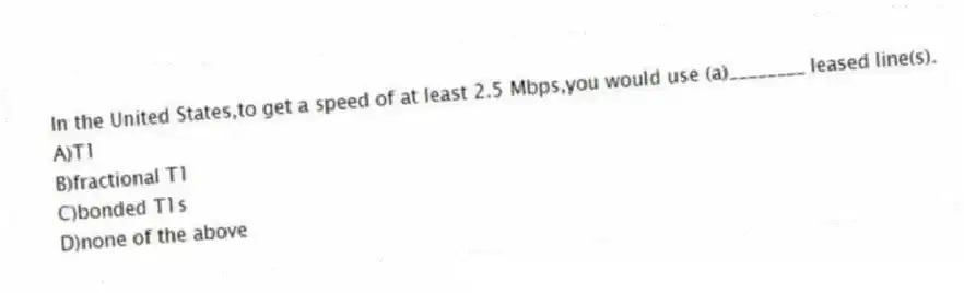 In the United States,to get a speed of at least 2.5 Mbps,you would use (a)________ leased line(s).
A)T1
B)fractional T1
C)bonded T1s
D)none of the above