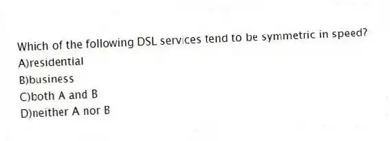 Which of the following DSL services tend to be symmetric in speed?
A)residential
B)business
C)both A and B
D)neither A nor B