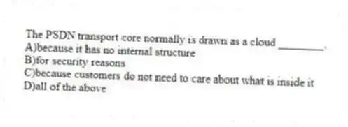 The PSDN transport core normally is drawn as a cloud ________.
A)because it has no internal structure
B)for security reasons
C)because customers do not need to care about what is inside it
D)all of the above
