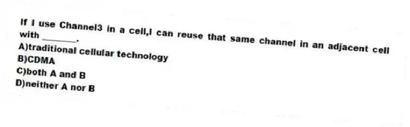 If I use Channel3 in a cell,I can reuse that same channel in an adjacent cell with ________.
A)traditional cellular technology
B)CDMA
C)both A and B
D)neither A nor B