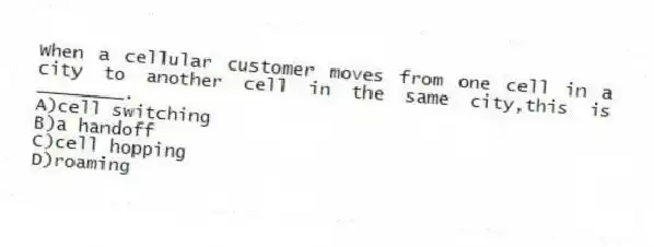 When a cellular customer moves from one cell in a city to another cell in the same city,this is ________.
A)cell switching
B)a handoff
C)cell hopping
D)roaming