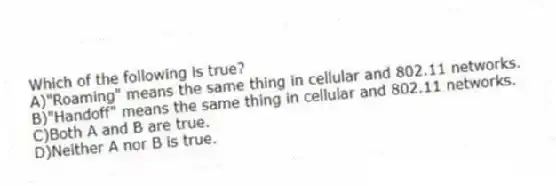 Which of the following is true?
A)"Roaming" means the same thing in cellular and 802.11 networks.
B)"Handoff" means the same thing in cellular and 802.11 networks.
C)Both A and B are true.
D)Neither A nor B is true.