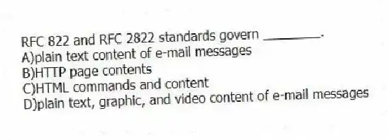 RFC 822 and RFC 2822 standards govern ________.
A)plain text content of e-mail messages
B)HTTP page contents
C)HTML commands and content
D)plain text, graphic, and video content of e-mail messages