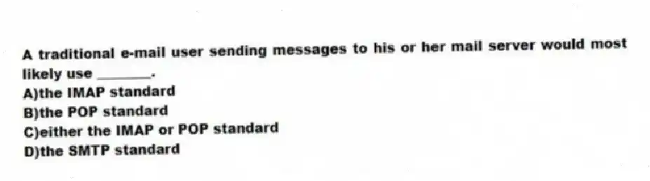 A traditional e-mail user sending messages to his or her mail server would most likely use ________.
A)the IMAP standard
B)the POP standard
C)either the IMAP or POP standard
D)the SMTP standard