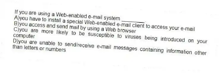 If you are using a Web-enabled e-mail system ________.
A)you have to install a special Web-enabled e-mail client to access your e-mail
B)you access and send mail by using a Web browser
C)you are more likely to be susceptible to viruses being introduced on your computer
D)you are unable to send/receive e-mail messages containing information other than letters or numbers