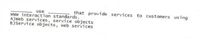 ________ use ________ that provide services to customers using WWW interaction standards.
A)Web services, service objects
B)Service objects, web services