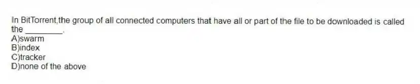 In BitTorrent,the group of all connected computers that have all or part of the file to be downloaded is called the ________.
A)swarm
B)index
C)tracker
D)none of the above