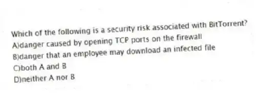 Which of the following is a security risk associated with BitTorrent?
A)danger caused by opening TCP ports on the firewall
B)danger that an employee may download an infected file
C)both A and B
D)neither A nor B