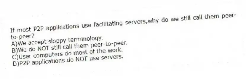 If most P2P applications use facilitating servers,why do we still call them peer-to-peer?
A)We accept sloppy terminology.
B)We do NOT still call them peer-to-peer.
C)User computers do most of the work.
D)P2P applications do NOT use servers.