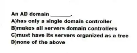 An AD domain ________.
A)has only a single domain controller
B)makes all servers domain controllers
C)must have its servers organized as a tree
D)none of the above