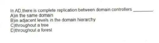 In AD,there is complete replication between domain controllers ________.
A)in the same domain
B)in adjacent levels in the domain hierarchy
C)throughout a tree
D)throughout a forest