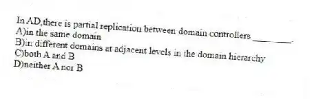 In AD,there is partial replication between domain controllers ________.
A)in the same domain
B)in different domains at adjacent levels in the domain hierarchy
C)both A and B
D)neither A nor B