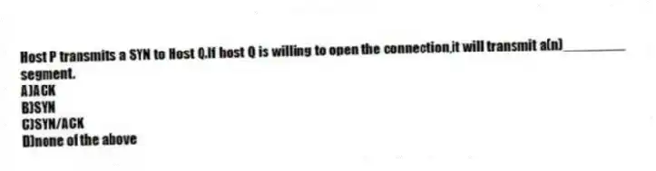 Host P transmits a SYN to Host Q.If host Q is willing to open the connection,it will transmit a(n)________ segment.
A)ACK
B)SYN
C)SYN/ACK
D)none of the above
