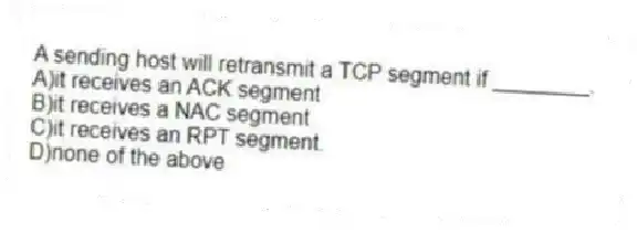 A sending host will retransmit a TCP segment if ________.
A)it receives an ACK segment
B)it receives a NAC segment
C)it receives an RPT segment.
D)none of the above
