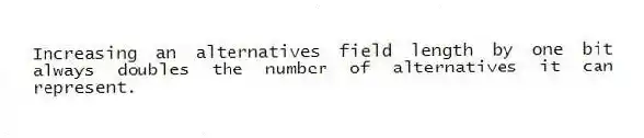 Increasing an alternatives field length by one bit always doubles the number of alternatives it can represent.