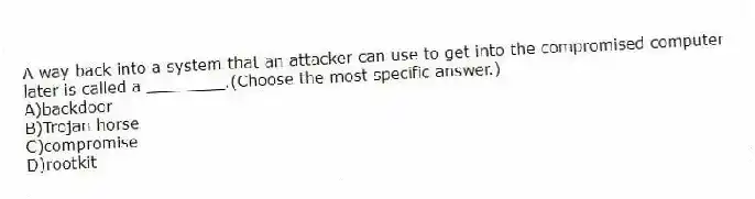 A way back into a system that an attacker can use to get into the compromised computer later is called a ________.(Choose the most specific answer.)
A)backdoor
B)Trojan horse
C)compromise
D)rootkit