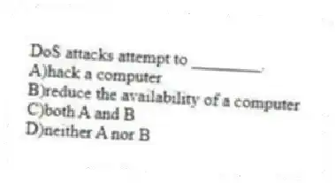 DoS attacks attempt to ________.
A)hack a computer
B)reduce the availability of a computer
C)both A and B
D)neither A nor B