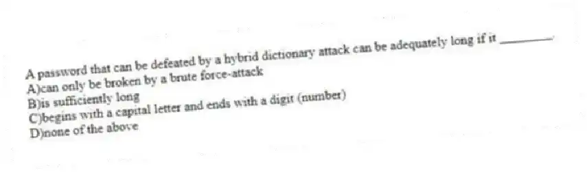 A password that can be defeated by a hybrid dictionary attack can be adequately long if it ________.
A)can only be broken by a brute force-attack
B)is sufficiently long
C)begins with a capital letter and ends with a digit (number)
D)none of the above